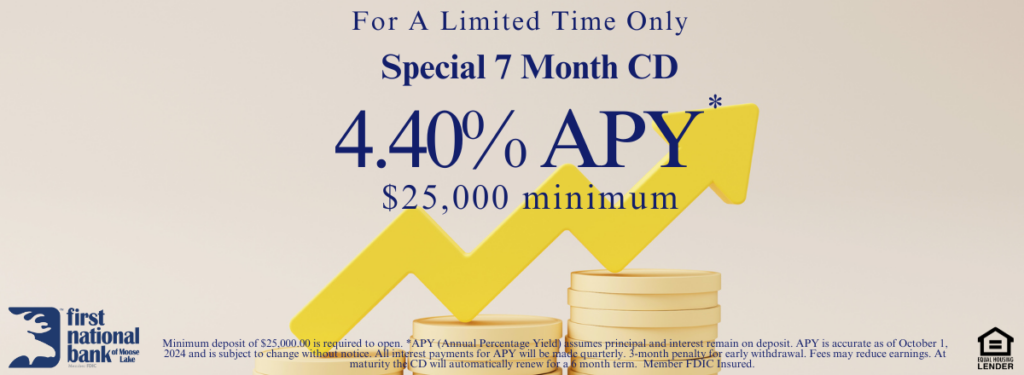 For a limited time only, First National Bank of Moose Lake is offering a Special 7 month CD with a 4.40% APY *. 
Minimum deposit of $25,000.00 is required to open. *APY (Annual Percentage Yield) assumes principal and interest remain on deposit. APY is accurate as of October 1, 2024 and is subject to change without notice. All interest payments for APY will be made quarterly. 3-month penalty for early withdrawal. Fees may reduce earnings. At maturity the CD will automatically renew for a 6 month term.  Member FDIC Insured.  